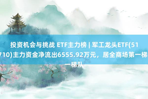 投资机会与挑战 ETF主力榜 | 军工龙头ETF(512710)主力资金净流出6555.92万元，居全商场第一梯队