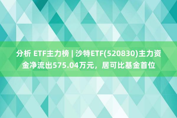 分析 ETF主力榜 | 沙特ETF(520830)主力资金净流出575.04万元，居可比基金首位