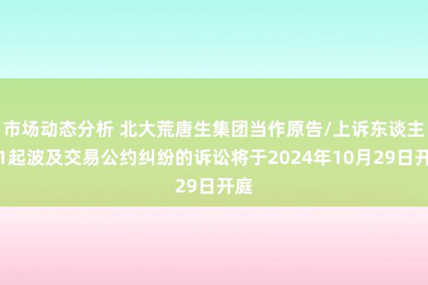 市场动态分析 北大荒唐生集团当作原告/上诉东谈主的1起波及交易公约纠纷的诉讼将于2024年10月29日开庭