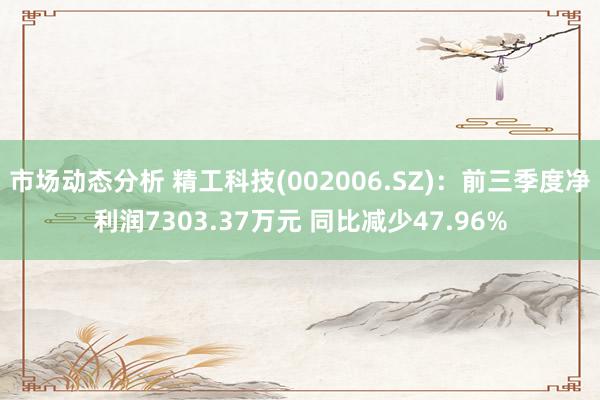 市场动态分析 精工科技(002006.SZ)：前三季度净利润7303.37万元 同比减少47.96%