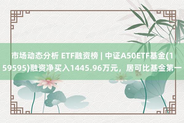 市场动态分析 ETF融资榜 | 中证A50ETF基金(159595)融资净买入1445.96万元，居可比基金第一