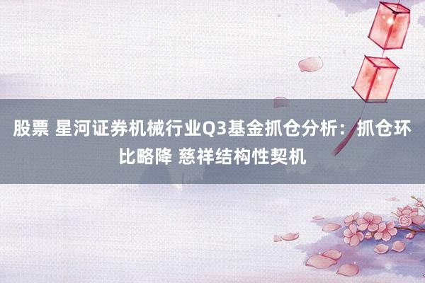 股票 星河证券机械行业Q3基金抓仓分析：抓仓环比略降 慈祥结构性契机