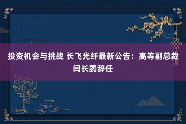 投资机会与挑战 长飞光纤最新公告：高等副总裁闫长鹍辞任