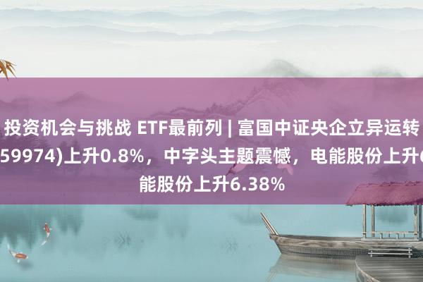 投资机会与挑战 ETF最前列 | 富国中证央企立异运转ETF(159974)上升0.8%，中字头主题震憾，电能股份上升6.38%