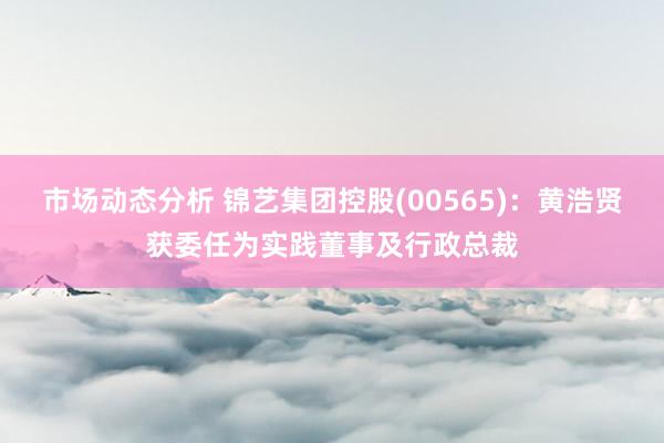 市场动态分析 锦艺集团控股(00565)：黄浩贤获委任为实践董事及行政总裁