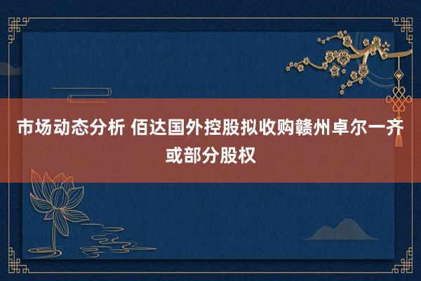 市场动态分析 佰达国外控股拟收购赣州卓尔一齐或部分股权