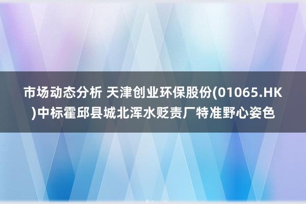 市场动态分析 天津创业环保股份(01065.HK)中标霍邱县城北浑水贬责厂特准野心姿色