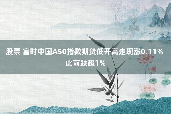 股票 富时中国A50指数期货低开高走现涨0.11% 此前跌超1%