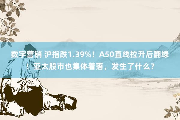 数字营销 沪指跌1.39%！A50直线拉升后翻绿！亚太股市也集体着落，发生了什么？