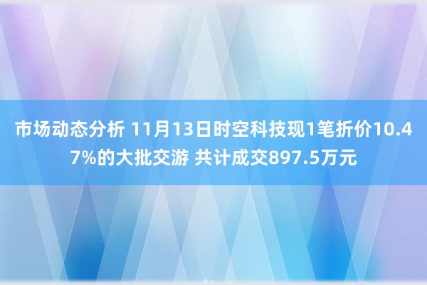 市场动态分析 11月13日时空科技现1笔折价10.47%的大批交游 共计成交897.5万元