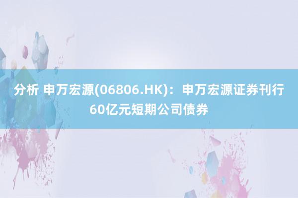 分析 申万宏源(06806.HK)：申万宏源证券刊行60亿元短期公司债券