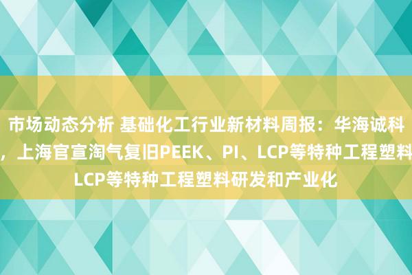 市场动态分析 基础化工行业新材料周报：华海诚科收购衡所华威，上海官宣淘气复旧PEEK、PI、LCP等特种工程塑料研发和产业化