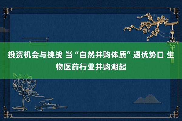 投资机会与挑战 当“自然并购体质”遇优势口 生物医药行业并购潮起