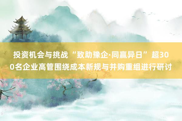 投资机会与挑战 “致助豫企·同赢异日” 超300名企业高管围绕成本新规与并购重组进行研讨