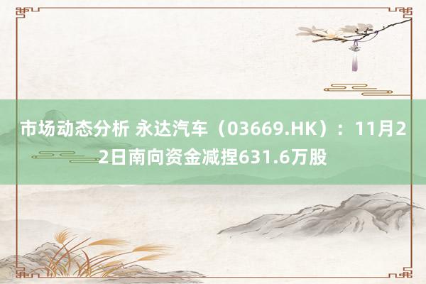 市场动态分析 永达汽车（03669.HK）：11月22日南向资金减捏631.6万股