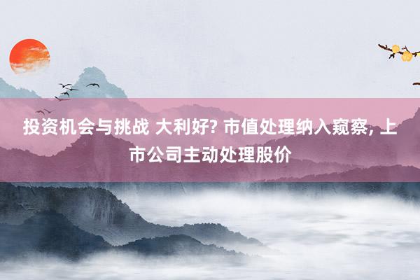 投资机会与挑战 大利好? 市值处理纳入窥察, 上市公司主动处理股价