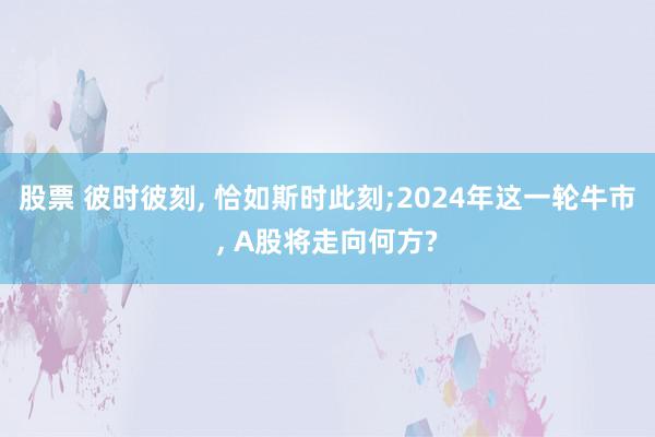 股票 彼时彼刻, 恰如斯时此刻;2024年这一轮牛市, A股将走向何方?