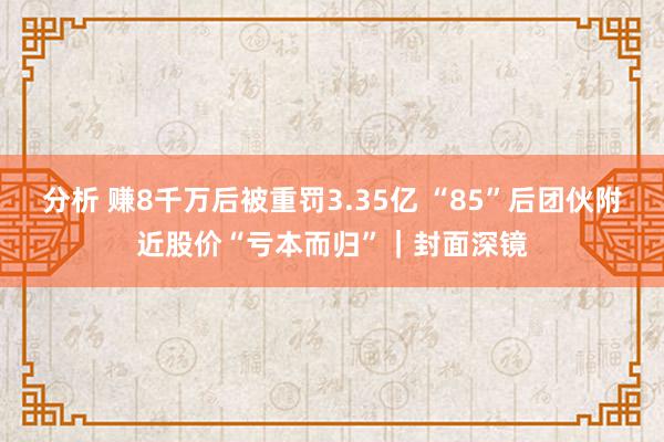 分析 赚8千万后被重罚3.35亿 “85”后团伙附近股价“亏本而归”｜封面深镜