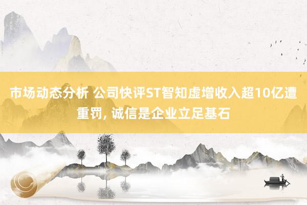 市场动态分析 公司快评ST智知虚增收入超10亿遭重罚, 诚信是企业立足基石