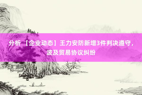 分析 【企业动态】王力安防新增3件判决遵守，波及贸易协议纠纷