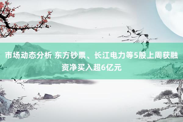 市场动态分析 东方钞票、长江电力等5股上周获融资净买入超6亿元