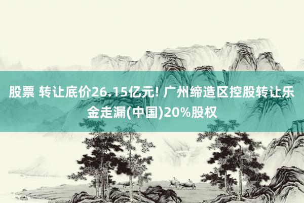 股票 转让底价26.15亿元! 广州缔造区控股转让乐金走漏(中国)20%股权