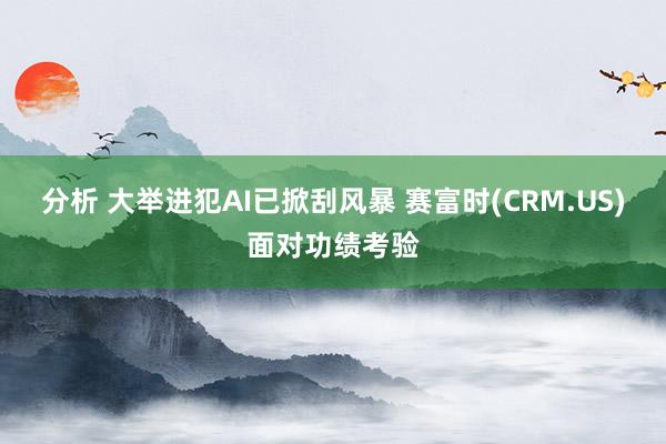 分析 大举进犯AI已掀刮风暴 赛富时(CRM.US)面对功绩考验