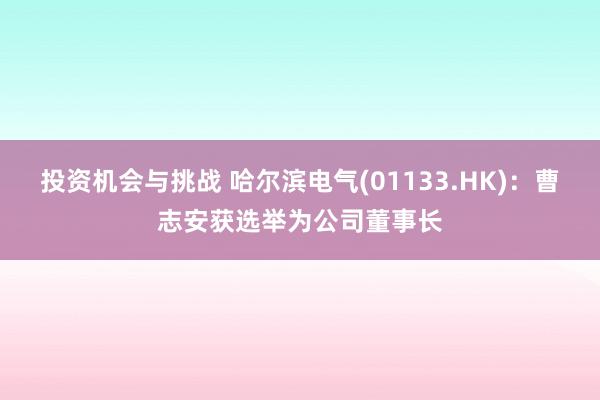 投资机会与挑战 哈尔滨电气(01133.HK)：曹志安获选举为公司董事长