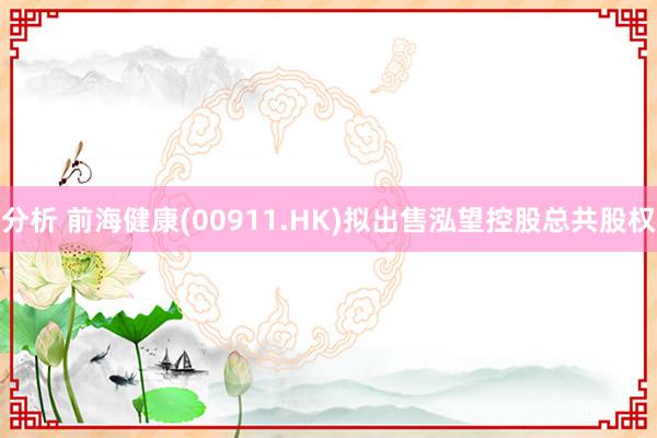 分析 前海健康(00911.HK)拟出售泓望控股总共股权