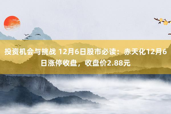 投资机会与挑战 12月6日股市必读：赤天化12月6日涨停收盘，收盘价2.88元