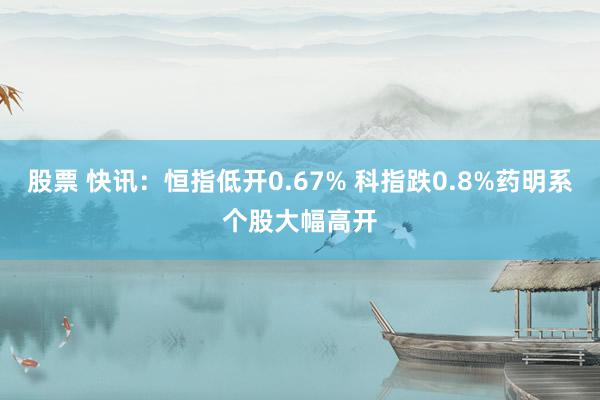 股票 快讯：恒指低开0.67% 科指跌0.8%药明系个股大幅高开