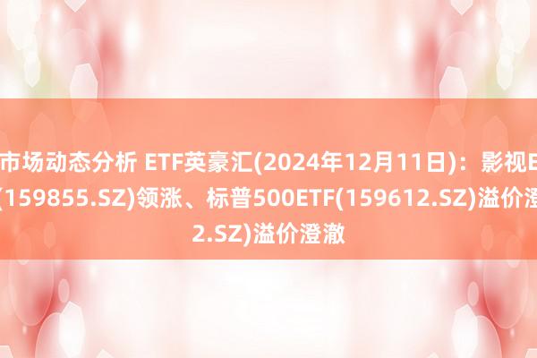 市场动态分析 ETF英豪汇(2024年12月11日)：影视ETF(159855.SZ)领涨、标普500ETF(159612.SZ)溢价澄澈