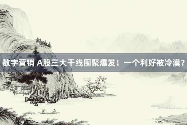 数字营销 A股三大干线围聚爆发！一个利好被冷漠？