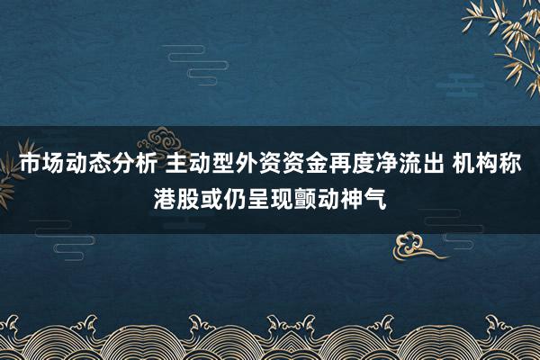 市场动态分析 主动型外资资金再度净流出 机构称港股或仍呈现颤动神气