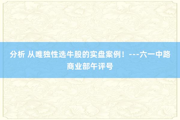 分析 从唯独性选牛股的实盘案例！---六一中路商业部午评号