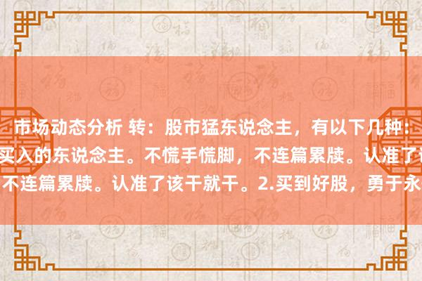 市场动态分析 转：股市猛东说念主，有以下几种：1.看准时机，勇于重仓买入的东说念主。不慌手慌脚，不连篇累牍。认准了该干就干。2.买到好股，勇于永恒...