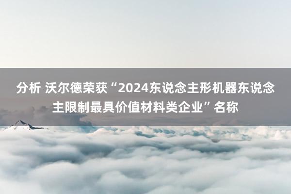 分析 沃尔德荣获“2024东说念主形机器东说念主限制最具价值材料类企业”名称