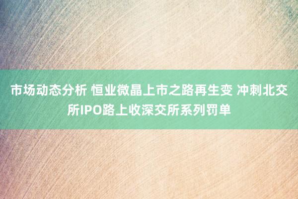 市场动态分析 恒业微晶上市之路再生变 冲刺北交所IPO路上收深交所系列罚单