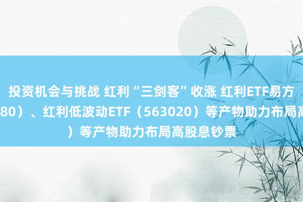 投资机会与挑战 红利“三剑客”收涨 红利ETF易方达（515180）、红利低波动ETF（563020）等产物助力布局高股息钞票