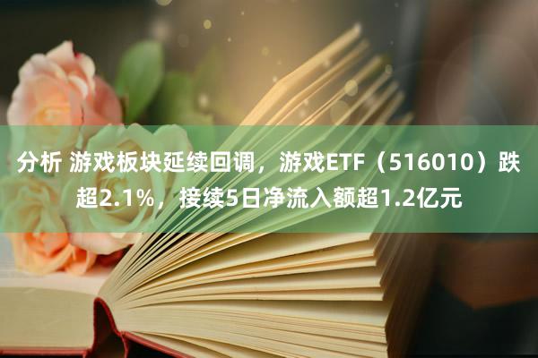 分析 游戏板块延续回调，游戏ETF（516010）跌超2.1%，接续5日净流入额超1.2亿元