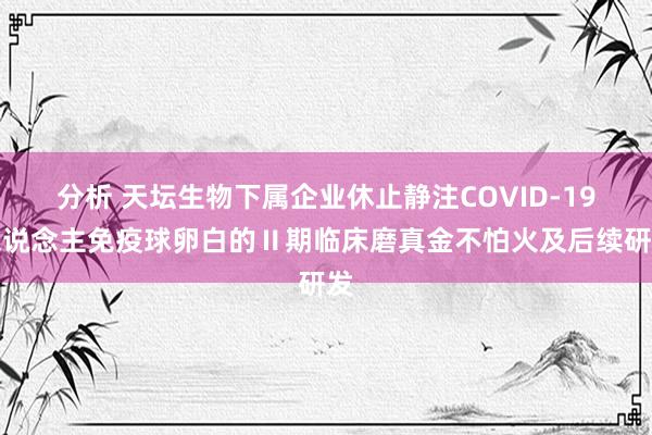 分析 天坛生物下属企业休止静注COVID-19东说念主免疫球卵白的Ⅱ期临床磨真金不怕火及后续研发