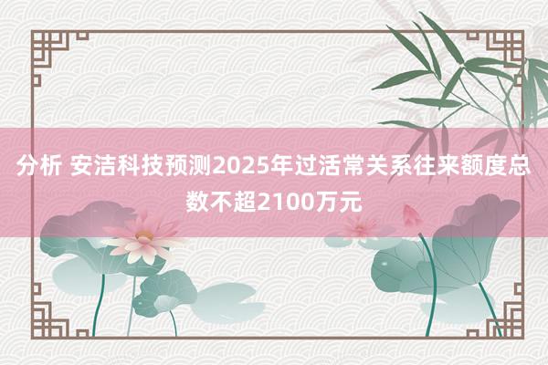 分析 安洁科技预测2025年过活常关系往来额度总数不超2100万元