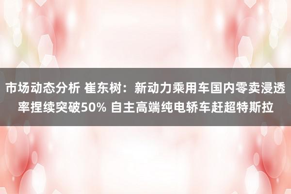 市场动态分析 崔东树：新动力乘用车国内零卖浸透率捏续突破50% 自主高端纯电轿车赶超特斯拉