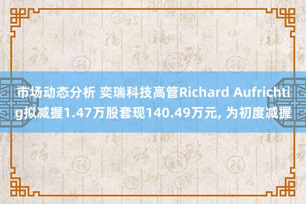 市场动态分析 奕瑞科技高管Richard Aufrichtig拟减握1.47万股套现140.49万元, 为初度减握