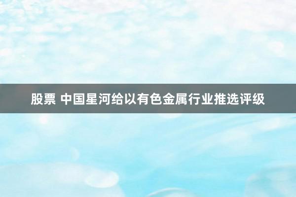 股票 中国星河给以有色金属行业推选评级