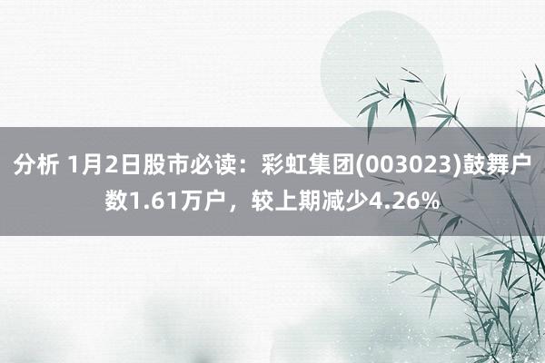 分析 1月2日股市必读：彩虹集团(003023)鼓舞户数1.61万户，较上期减少4.26%