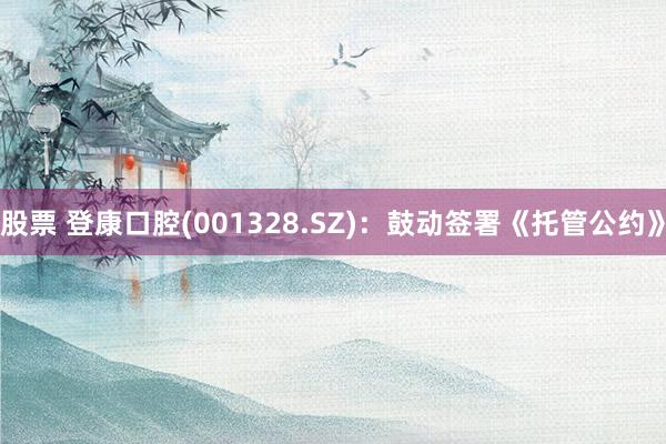 股票 登康口腔(001328.SZ)：鼓动签署《托管公约》