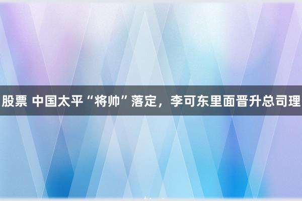 股票 中国太平“将帅”落定，李可东里面晋升总司理