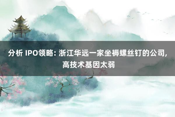 分析 IPO领略: 浙江华远一家坐褥螺丝钉的公司, 高技术基因太弱