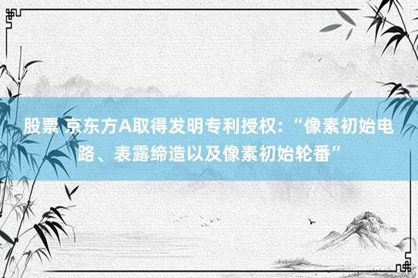 股票 京东方A取得发明专利授权: “像素初始电路、表露缔造以及像素初始轮番”